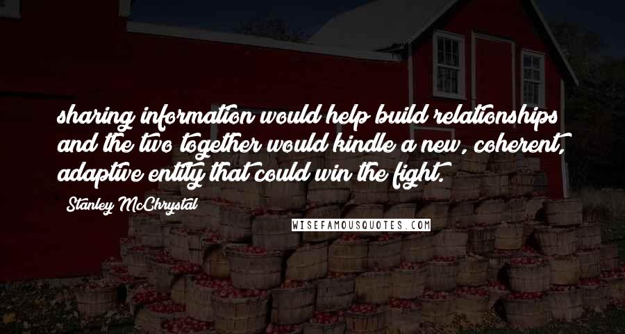 Stanley McChrystal Quotes: sharing information would help build relationships and the two together would kindle a new, coherent, adaptive entity that could win the fight.