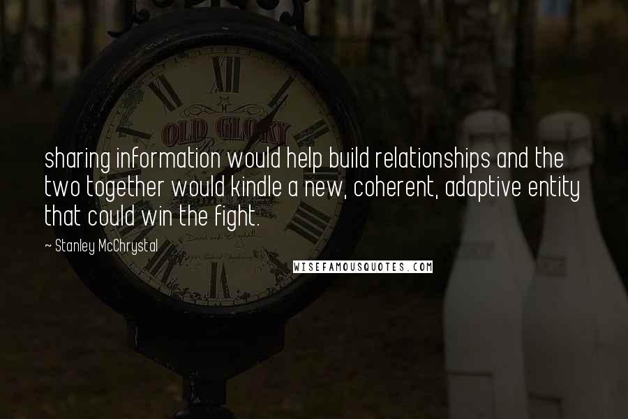 Stanley McChrystal Quotes: sharing information would help build relationships and the two together would kindle a new, coherent, adaptive entity that could win the fight.