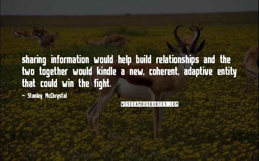 Stanley McChrystal Quotes: sharing information would help build relationships and the two together would kindle a new, coherent, adaptive entity that could win the fight.