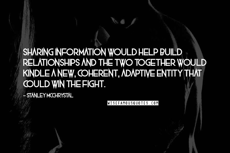 Stanley McChrystal Quotes: sharing information would help build relationships and the two together would kindle a new, coherent, adaptive entity that could win the fight.