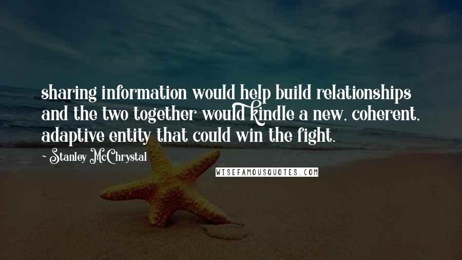 Stanley McChrystal Quotes: sharing information would help build relationships and the two together would kindle a new, coherent, adaptive entity that could win the fight.