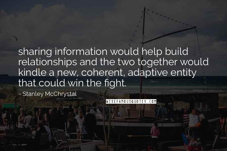 Stanley McChrystal Quotes: sharing information would help build relationships and the two together would kindle a new, coherent, adaptive entity that could win the fight.
