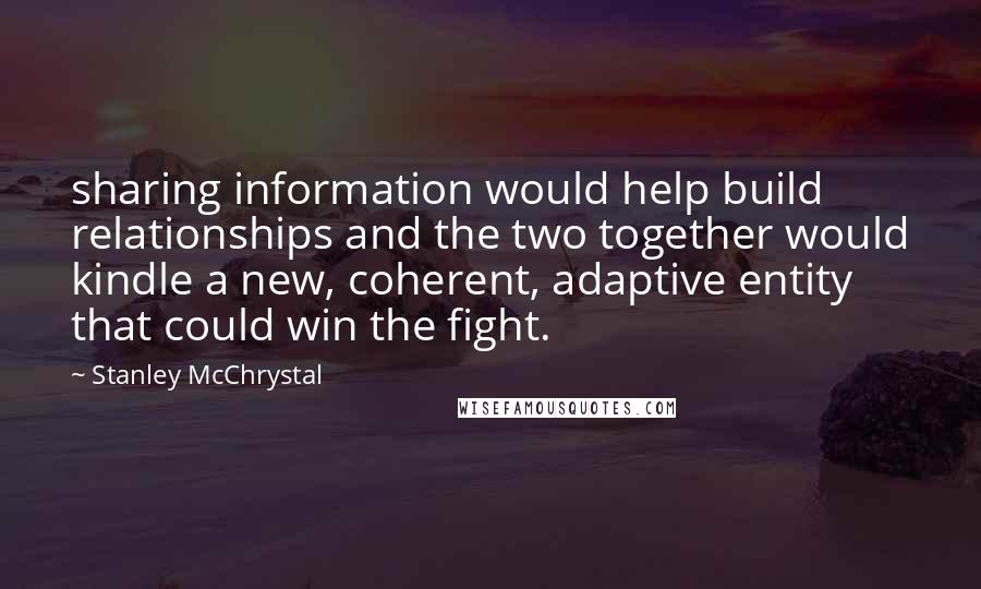 Stanley McChrystal Quotes: sharing information would help build relationships and the two together would kindle a new, coherent, adaptive entity that could win the fight.