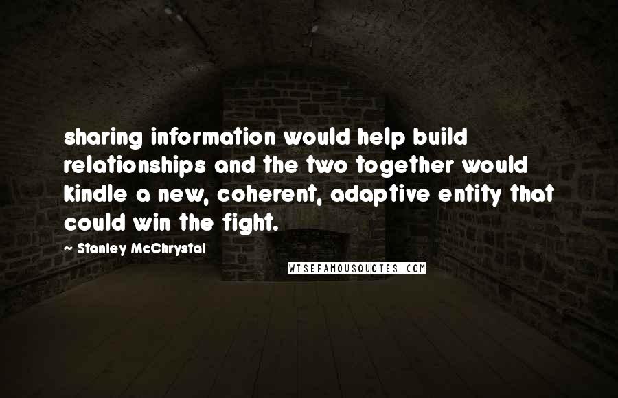 Stanley McChrystal Quotes: sharing information would help build relationships and the two together would kindle a new, coherent, adaptive entity that could win the fight.