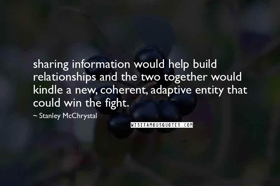 Stanley McChrystal Quotes: sharing information would help build relationships and the two together would kindle a new, coherent, adaptive entity that could win the fight.