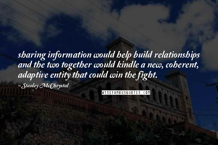 Stanley McChrystal Quotes: sharing information would help build relationships and the two together would kindle a new, coherent, adaptive entity that could win the fight.