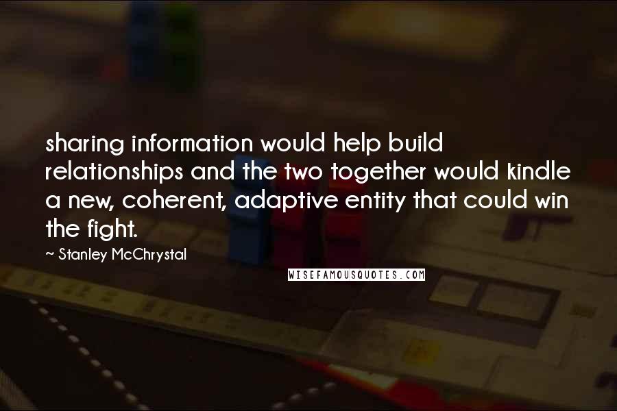 Stanley McChrystal Quotes: sharing information would help build relationships and the two together would kindle a new, coherent, adaptive entity that could win the fight.