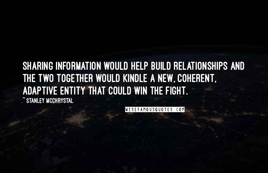 Stanley McChrystal Quotes: sharing information would help build relationships and the two together would kindle a new, coherent, adaptive entity that could win the fight.