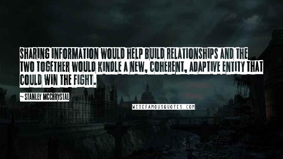 Stanley McChrystal Quotes: sharing information would help build relationships and the two together would kindle a new, coherent, adaptive entity that could win the fight.