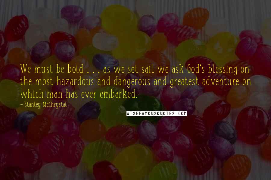 Stanley McChrystal Quotes: We must be bold . . . as we set sail we ask God's blessing on the most hazardous and dangerous and greatest adventure on which man has ever embarked.