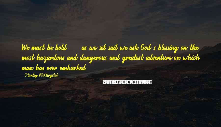 Stanley McChrystal Quotes: We must be bold . . . as we set sail we ask God's blessing on the most hazardous and dangerous and greatest adventure on which man has ever embarked.