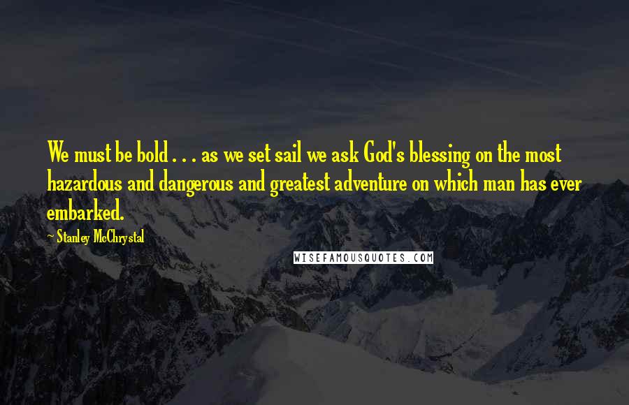 Stanley McChrystal Quotes: We must be bold . . . as we set sail we ask God's blessing on the most hazardous and dangerous and greatest adventure on which man has ever embarked.