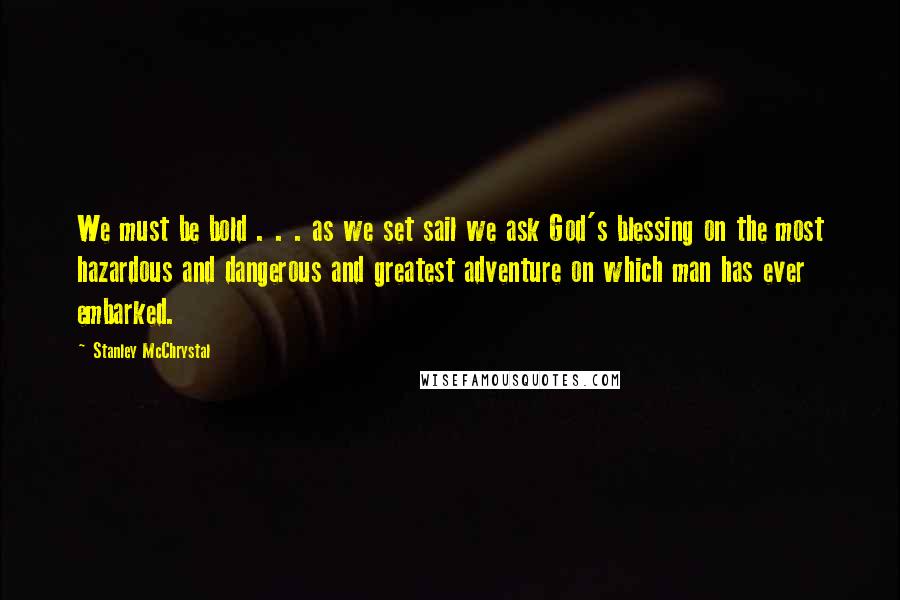 Stanley McChrystal Quotes: We must be bold . . . as we set sail we ask God's blessing on the most hazardous and dangerous and greatest adventure on which man has ever embarked.