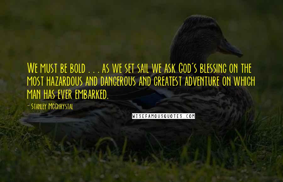 Stanley McChrystal Quotes: We must be bold . . . as we set sail we ask God's blessing on the most hazardous and dangerous and greatest adventure on which man has ever embarked.