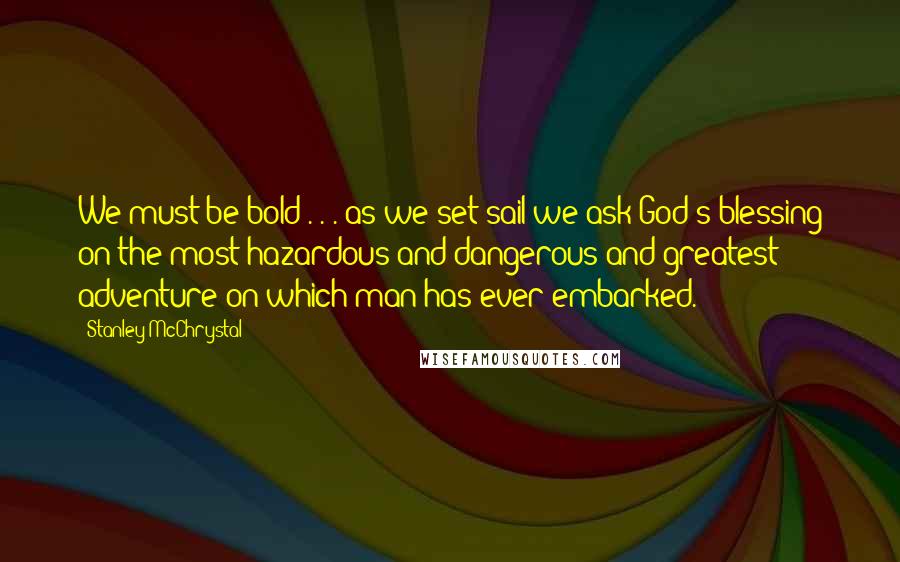 Stanley McChrystal Quotes: We must be bold . . . as we set sail we ask God's blessing on the most hazardous and dangerous and greatest adventure on which man has ever embarked.