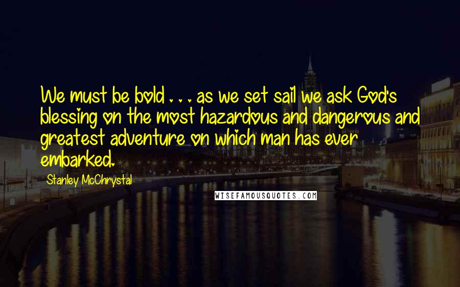 Stanley McChrystal Quotes: We must be bold . . . as we set sail we ask God's blessing on the most hazardous and dangerous and greatest adventure on which man has ever embarked.