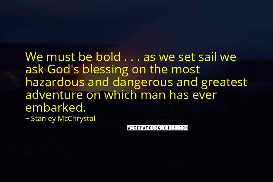 Stanley McChrystal Quotes: We must be bold . . . as we set sail we ask God's blessing on the most hazardous and dangerous and greatest adventure on which man has ever embarked.