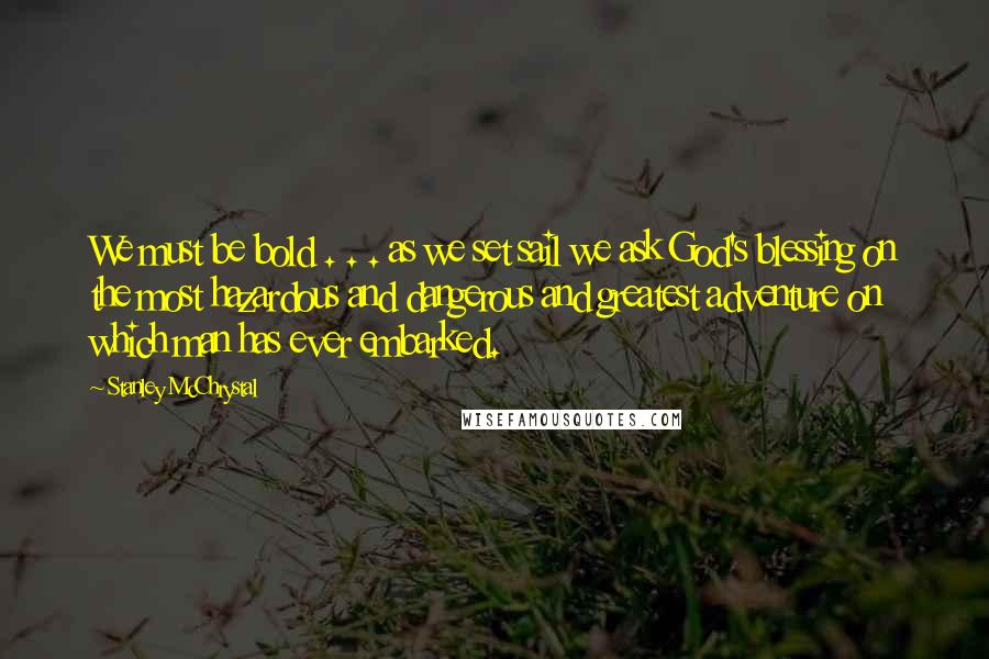 Stanley McChrystal Quotes: We must be bold . . . as we set sail we ask God's blessing on the most hazardous and dangerous and greatest adventure on which man has ever embarked.