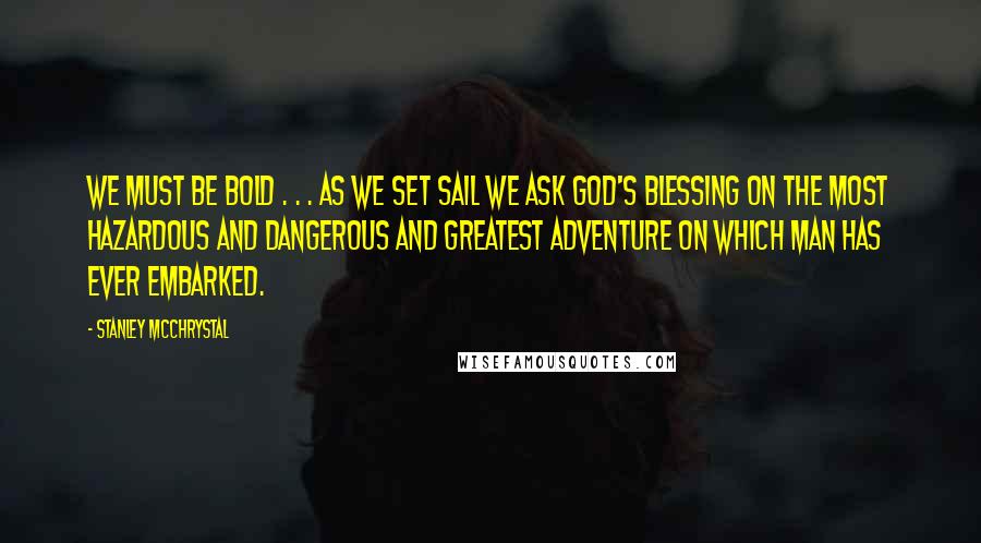 Stanley McChrystal Quotes: We must be bold . . . as we set sail we ask God's blessing on the most hazardous and dangerous and greatest adventure on which man has ever embarked.