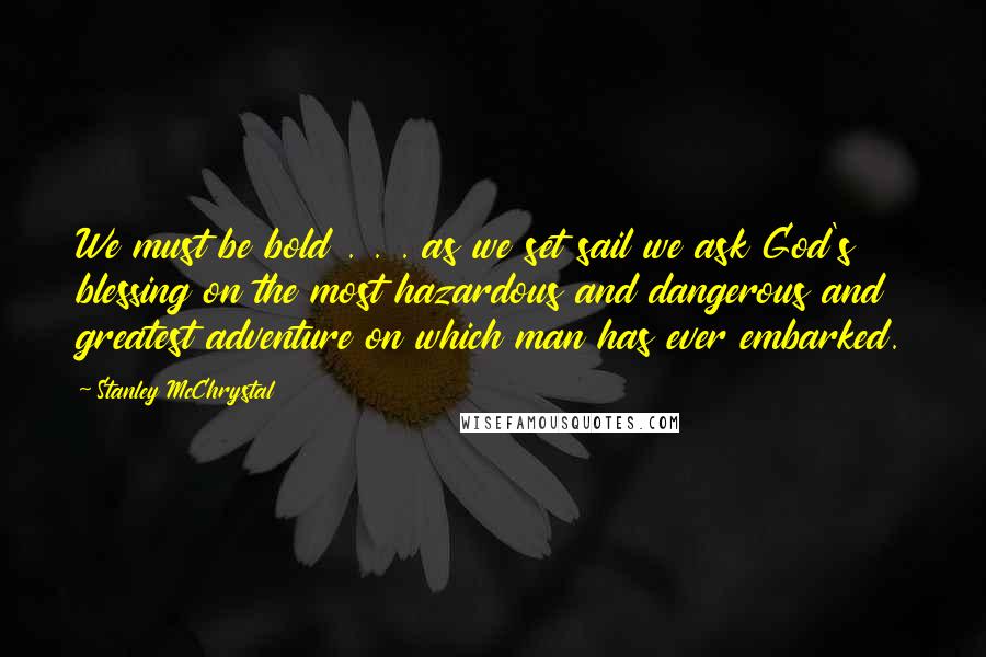 Stanley McChrystal Quotes: We must be bold . . . as we set sail we ask God's blessing on the most hazardous and dangerous and greatest adventure on which man has ever embarked.