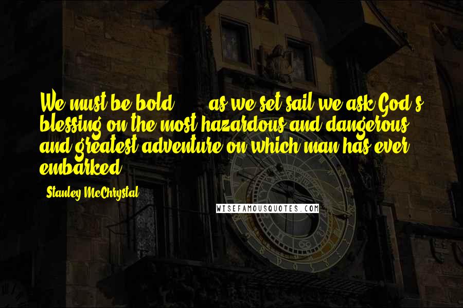 Stanley McChrystal Quotes: We must be bold . . . as we set sail we ask God's blessing on the most hazardous and dangerous and greatest adventure on which man has ever embarked.