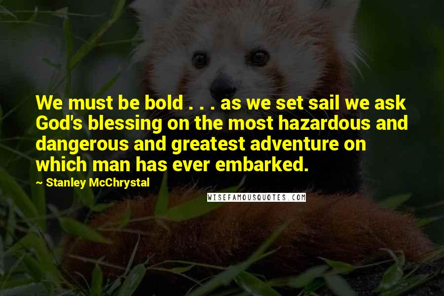 Stanley McChrystal Quotes: We must be bold . . . as we set sail we ask God's blessing on the most hazardous and dangerous and greatest adventure on which man has ever embarked.