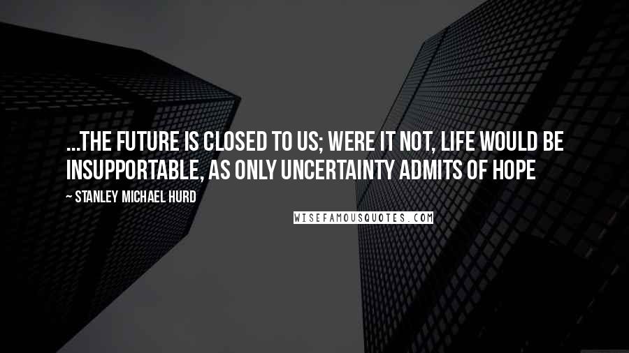 Stanley Michael Hurd Quotes: ...the future is closed to us; were it not, life would be insupportable, as only uncertainty admits of hope