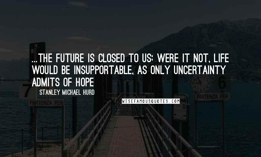 Stanley Michael Hurd Quotes: ...the future is closed to us; were it not, life would be insupportable, as only uncertainty admits of hope