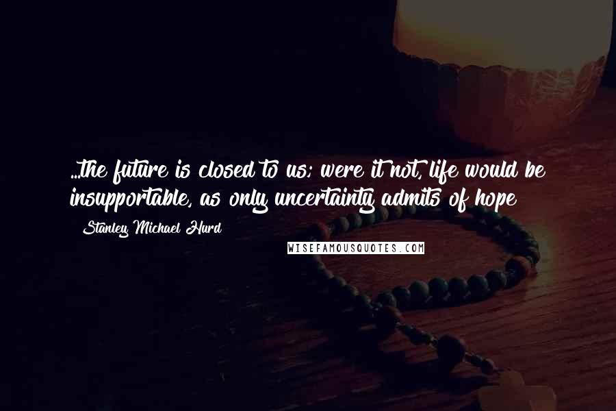 Stanley Michael Hurd Quotes: ...the future is closed to us; were it not, life would be insupportable, as only uncertainty admits of hope