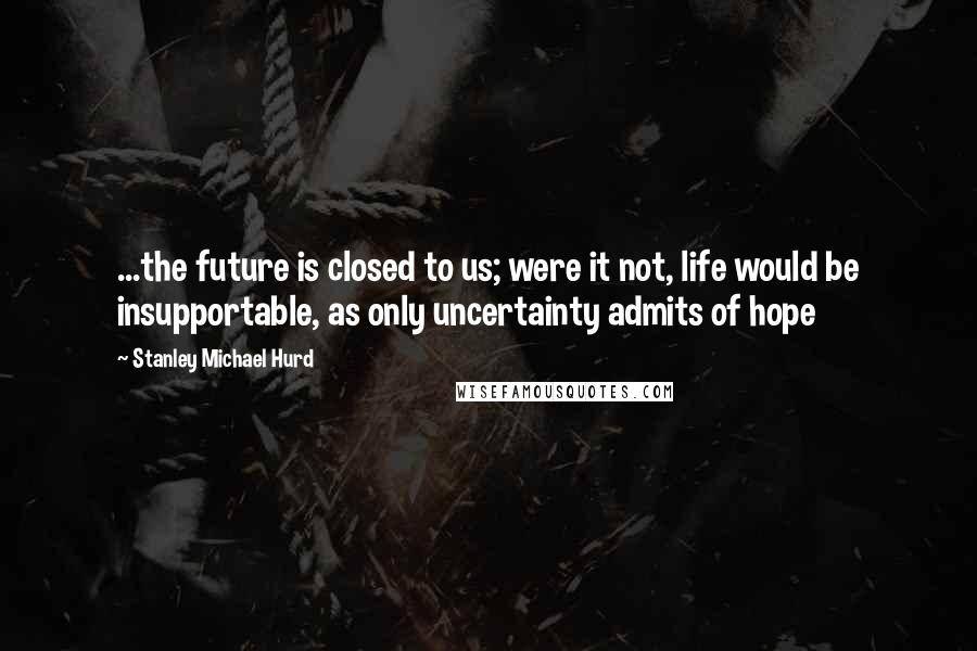 Stanley Michael Hurd Quotes: ...the future is closed to us; were it not, life would be insupportable, as only uncertainty admits of hope
