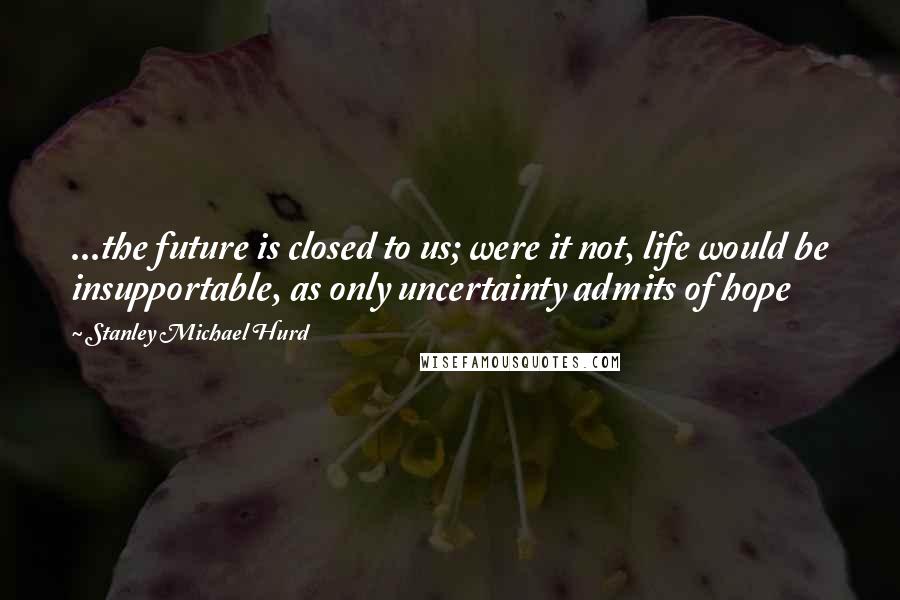 Stanley Michael Hurd Quotes: ...the future is closed to us; were it not, life would be insupportable, as only uncertainty admits of hope