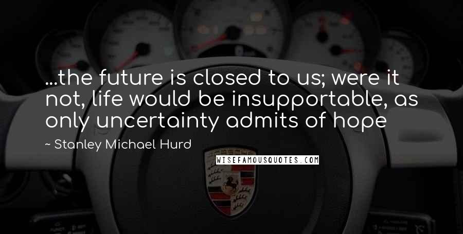 Stanley Michael Hurd Quotes: ...the future is closed to us; were it not, life would be insupportable, as only uncertainty admits of hope