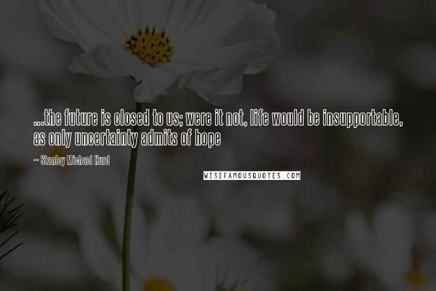 Stanley Michael Hurd Quotes: ...the future is closed to us; were it not, life would be insupportable, as only uncertainty admits of hope