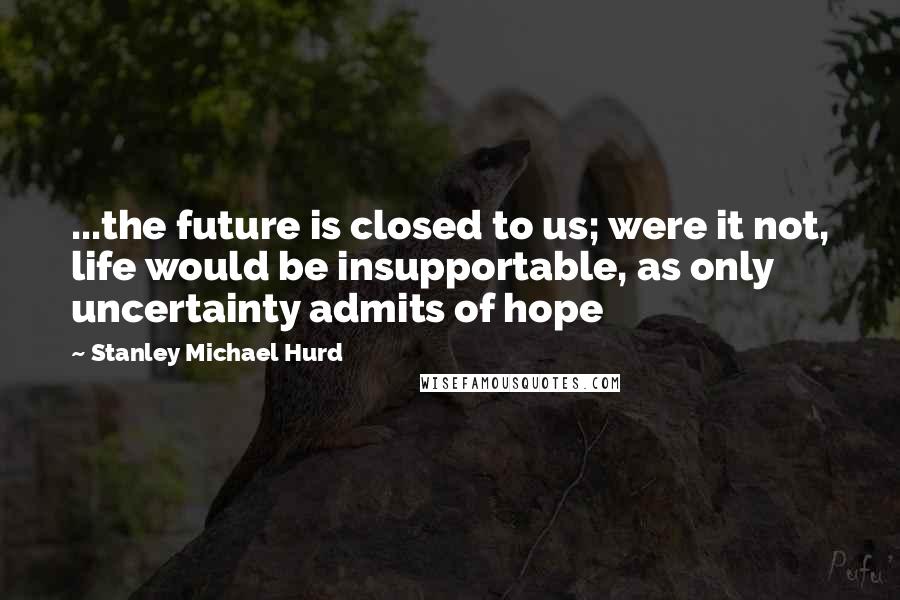 Stanley Michael Hurd Quotes: ...the future is closed to us; were it not, life would be insupportable, as only uncertainty admits of hope