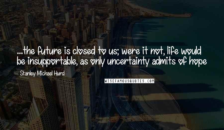 Stanley Michael Hurd Quotes: ...the future is closed to us; were it not, life would be insupportable, as only uncertainty admits of hope