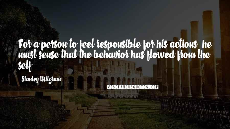 Stanley Milgram Quotes: For a person to feel responsible for his actions, he must sense that the behavior has flowed from the self.