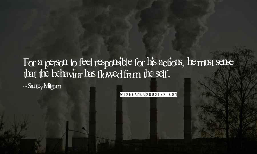 Stanley Milgram Quotes: For a person to feel responsible for his actions, he must sense that the behavior has flowed from the self.