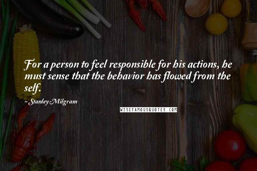 Stanley Milgram Quotes: For a person to feel responsible for his actions, he must sense that the behavior has flowed from the self.