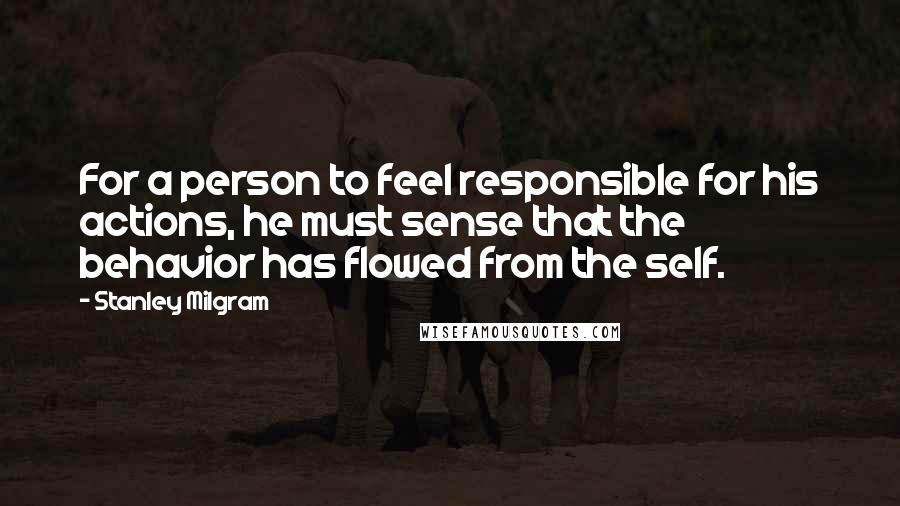 Stanley Milgram Quotes: For a person to feel responsible for his actions, he must sense that the behavior has flowed from the self.