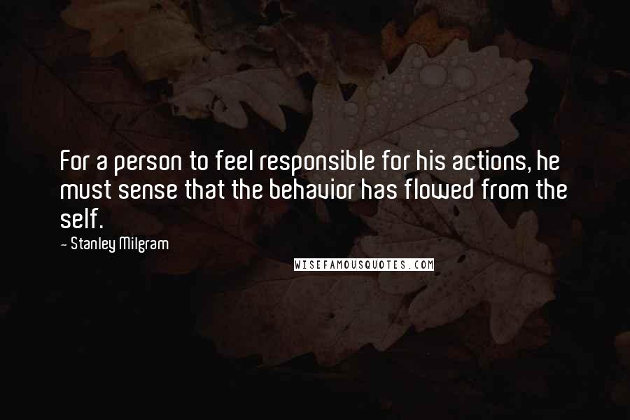 Stanley Milgram Quotes: For a person to feel responsible for his actions, he must sense that the behavior has flowed from the self.