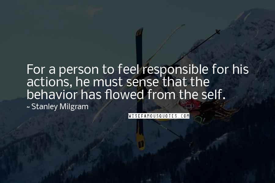 Stanley Milgram Quotes: For a person to feel responsible for his actions, he must sense that the behavior has flowed from the self.