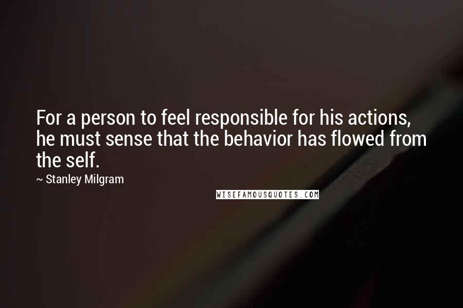 Stanley Milgram Quotes: For a person to feel responsible for his actions, he must sense that the behavior has flowed from the self.