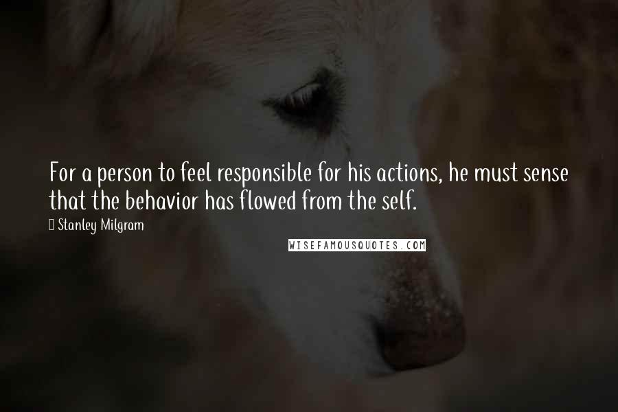 Stanley Milgram Quotes: For a person to feel responsible for his actions, he must sense that the behavior has flowed from the self.