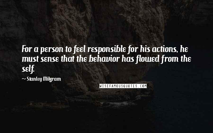 Stanley Milgram Quotes: For a person to feel responsible for his actions, he must sense that the behavior has flowed from the self.