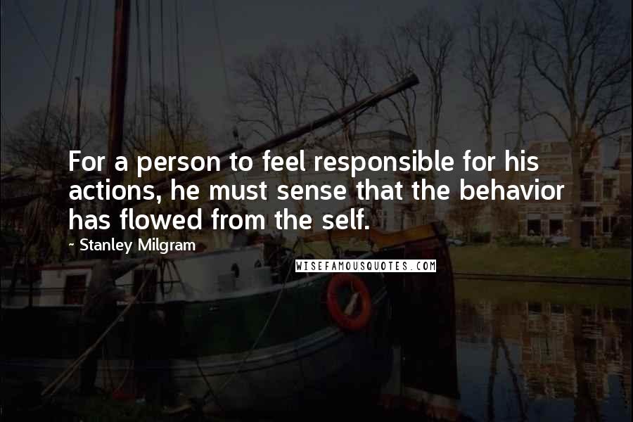 Stanley Milgram Quotes: For a person to feel responsible for his actions, he must sense that the behavior has flowed from the self.