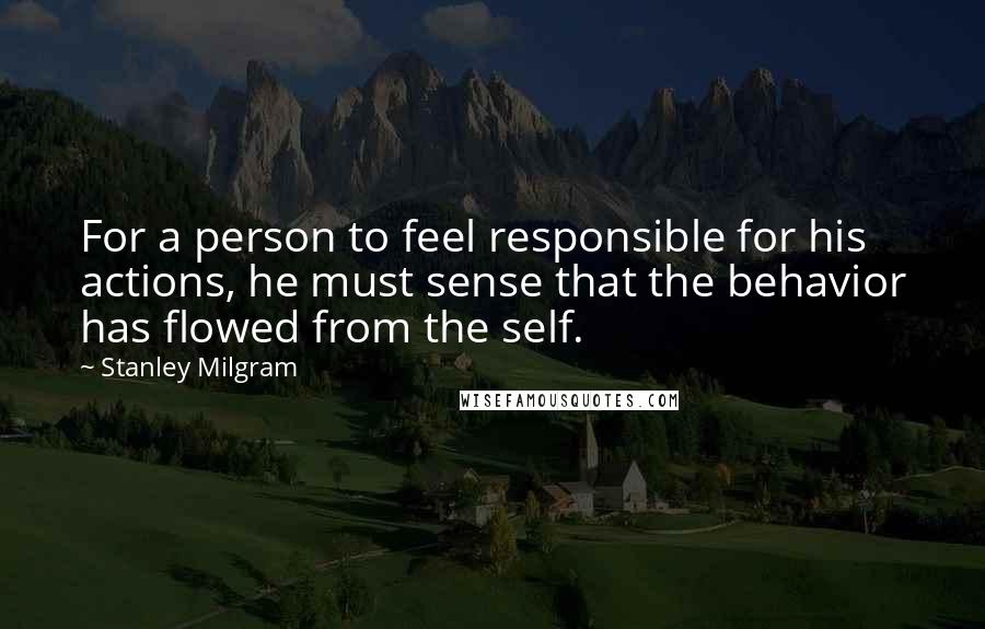 Stanley Milgram Quotes: For a person to feel responsible for his actions, he must sense that the behavior has flowed from the self.