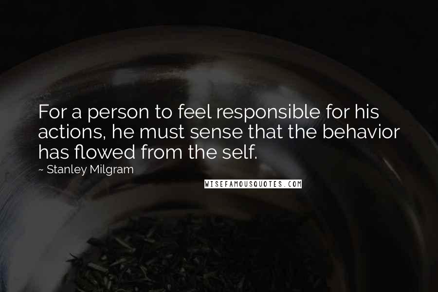 Stanley Milgram Quotes: For a person to feel responsible for his actions, he must sense that the behavior has flowed from the self.