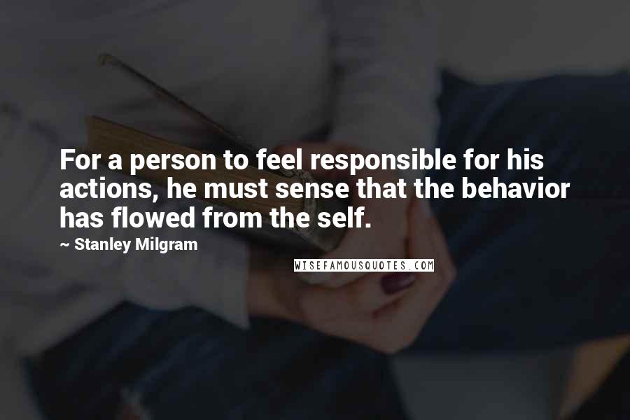 Stanley Milgram Quotes: For a person to feel responsible for his actions, he must sense that the behavior has flowed from the self.