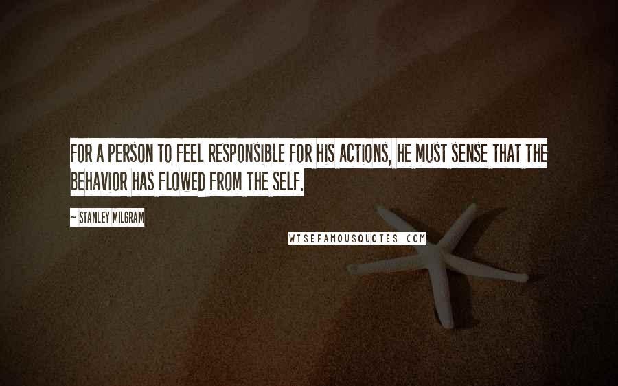 Stanley Milgram Quotes: For a person to feel responsible for his actions, he must sense that the behavior has flowed from the self.