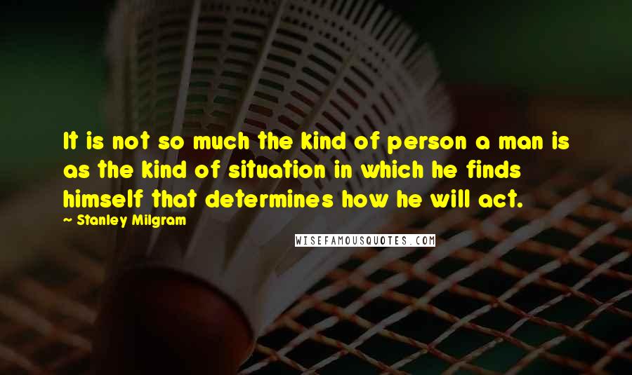 Stanley Milgram Quotes: It is not so much the kind of person a man is as the kind of situation in which he finds himself that determines how he will act.